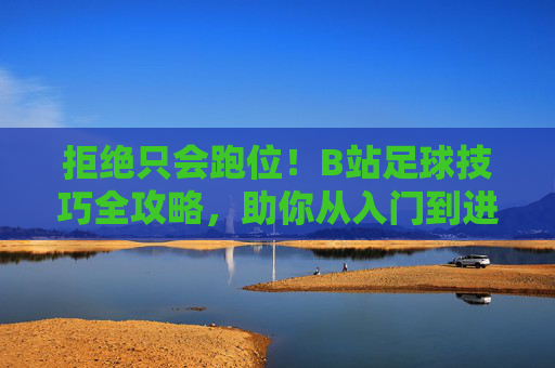 拒绝只会跑位！B站足球技巧全攻略，助你从入门到进阶