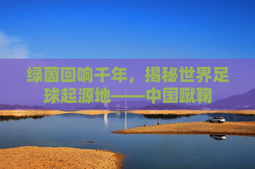 绿茵回响千年，揭秘世界足球起源地——中国蹴鞠