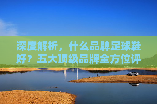 深度解析，什么品牌足球鞋好？五大顶级品牌全方位评测