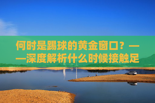 何时是踢球的黄金窗口?——深度解析什么时候接触足球好吗