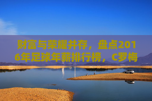 财富与荣耀并存，盘点2016年足球年薪排行榜，C罗梅西领衔群星闪耀