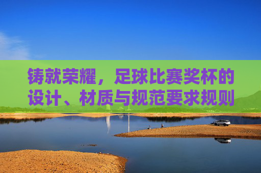 铸就荣耀,足球比赛奖杯的设计、材质与规范要求规则