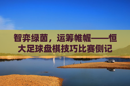 智弈绿茵，运筹帷幄——恒大足球盘棋技巧比赛侧记