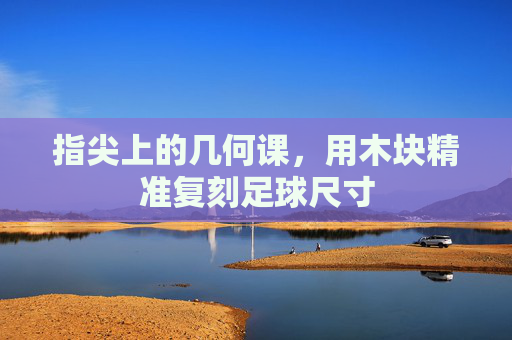 指尖上的几何课，用木块精准复刻足球尺寸