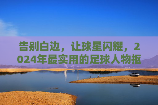 告别白边，让球星闪耀，2024年最实用的足球人物抠图软件推荐