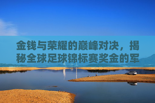 金钱与荣耀的巅峰对决，揭秘全球足球锦标赛奖金的军备竞赛