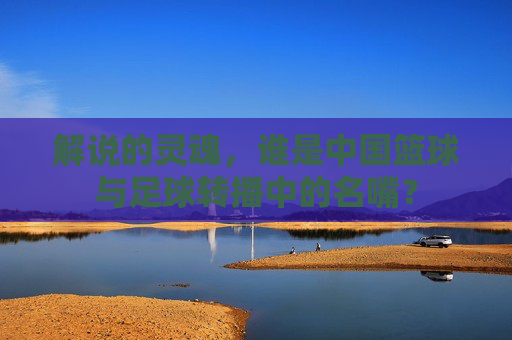 解说的灵魂，谁是中国篮球与足球转播中的名嘴？
