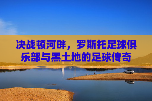 决战顿河畔，罗斯托足球俱乐部与黑土地的足球传奇