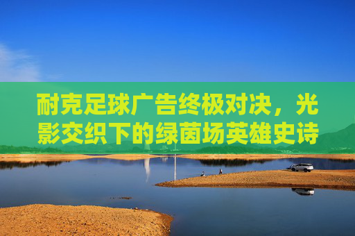 耐克足球广告终极对决,光影交织下的绿茵场英雄史诗