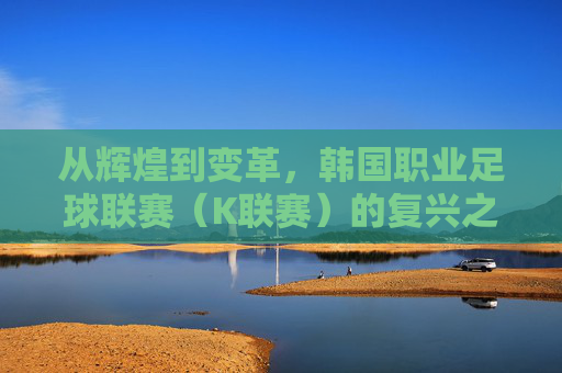 从辉煌到变革，韩国职业足球联赛（K联赛）的复兴之路