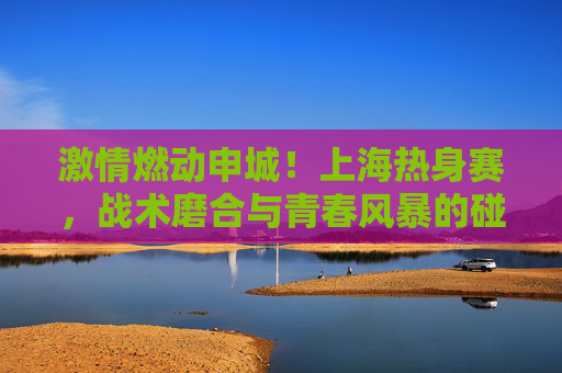 激情燃动申城！上海热身赛，战术磨合与青春风暴的碰撞