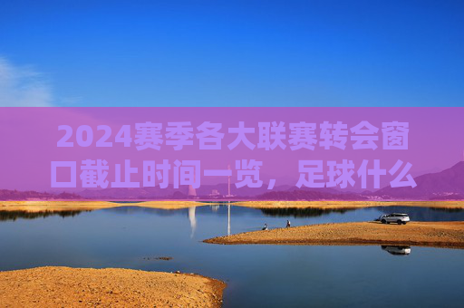 2024赛季各大联赛转会窗口截止时间一览,足球什么时候截止?
