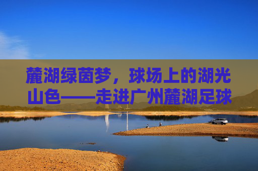 麓湖绿茵梦，球场上的湖光山色——走进广州麓湖足球联队