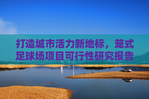 打造城市活力新地标，笼式足球场项目可行性研究报告