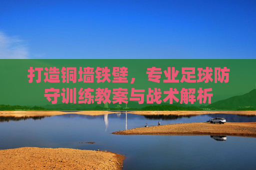 打造铜墙铁壁，专业足球防守训练教案与战术解析
