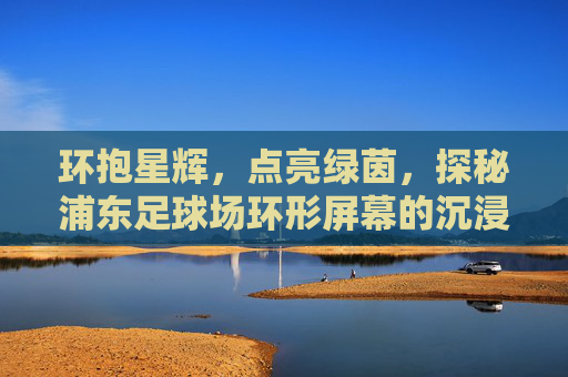 环抱星辉，点亮绿茵，探秘浦东足球场环形屏幕的沉浸式震撼