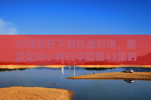 巴西烈日下的热血对决，重温足球小将初中篇第43集的荣耀时刻