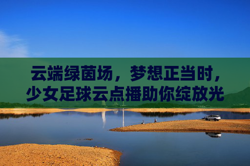 云端绿茵场，梦想正当时，少女足球云点播助你绽放光芒
