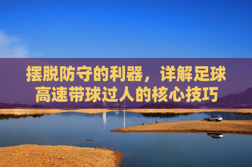 摆脱防守的利器,详解足球高速带球过人的核心技巧