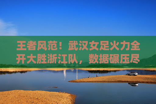王者风范！武汉女足火力全开大胜浙江队，数据碾压尽显统治力
