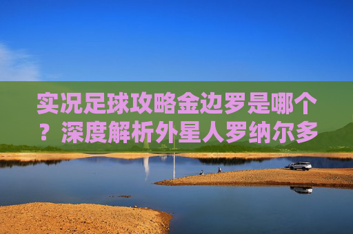 实况足球攻略金边罗是哪个?深度解析外星人罗纳尔多的经典传奇版本