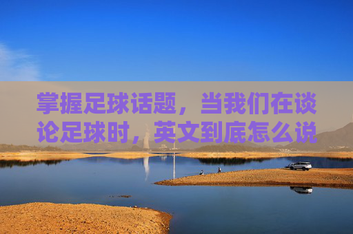 掌握足球话题,当我们在谈论足球时,英文到底怎么说?