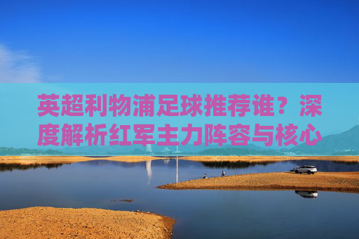 英超利物浦足球推荐谁？深度解析红军主力阵容与核心球员