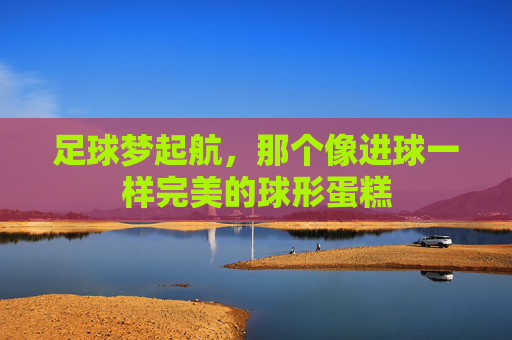 足球梦起航,那个像进球一样完美的球形蛋糕