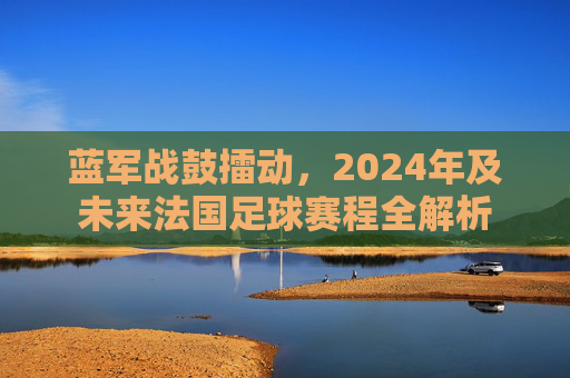 蓝军战鼓擂动,2024年及未来法国足球赛程全解析