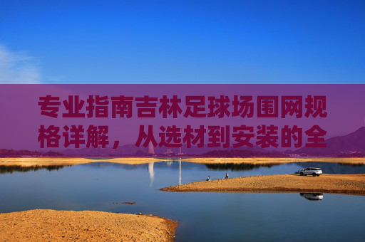 专业指南吉林足球场围网规格详解，从选材到安装的全方位指南