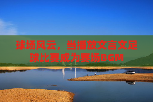 球场风云，当播放文言文足球比赛成为赛场BGM
