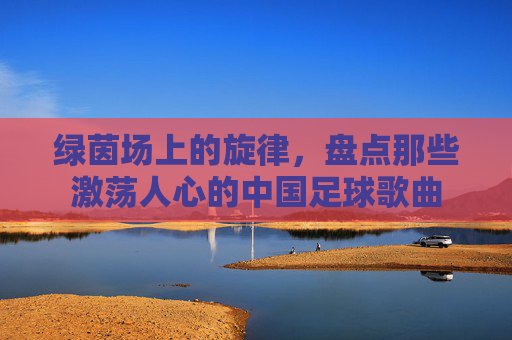绿茵场上的旋律,盘点那些激荡人心的中国足球歌曲