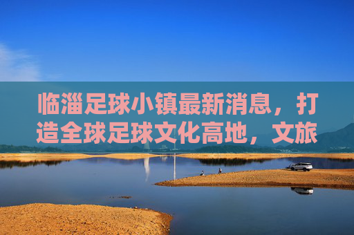 临淄足球小镇最新消息，打造全球足球文化高地，文旅融合新样板