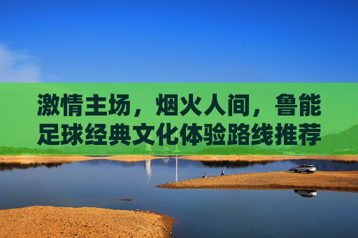 激情主场，烟火人间，鲁能足球经典文化体验路线推荐