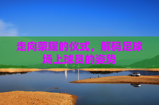 走向荣耀的仪式，解码足球场上球员的姿势