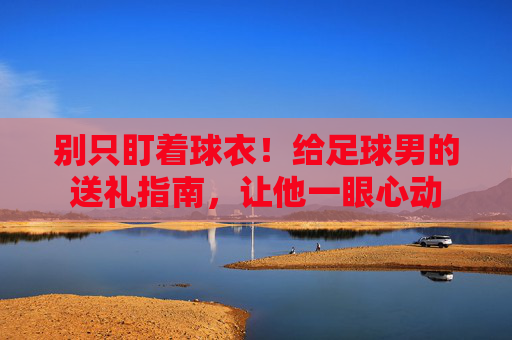 别只盯着球衣!给足球男的送礼指南,让他一眼心动