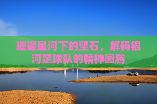 璀璨星河下的坚石，解码银河足球队的精神图腾