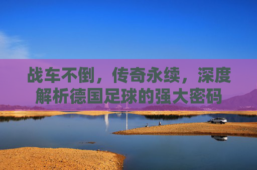 战车不倒，传奇永续，深度解析德国足球的强大密码