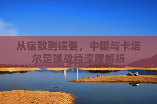 从宿敌到镜鉴，中国与卡塔尔足球战绩深度解析