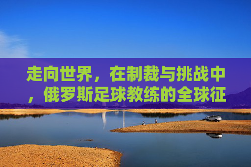 走向世界，在制裁与挑战中，俄罗斯足球教练的全球征途