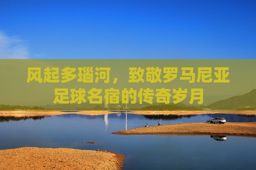 风起多瑙河,致敬罗马尼亚足球名宿的传奇岁月