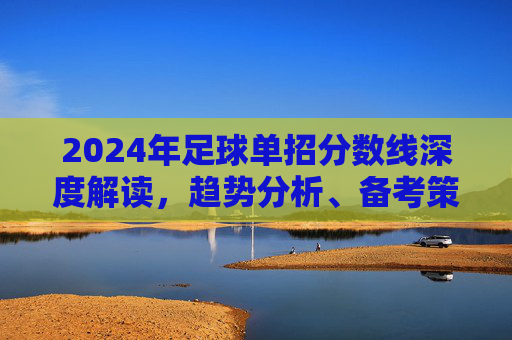 2024年足球单招分数线深度解读，趋势分析、备考策略与录取指南