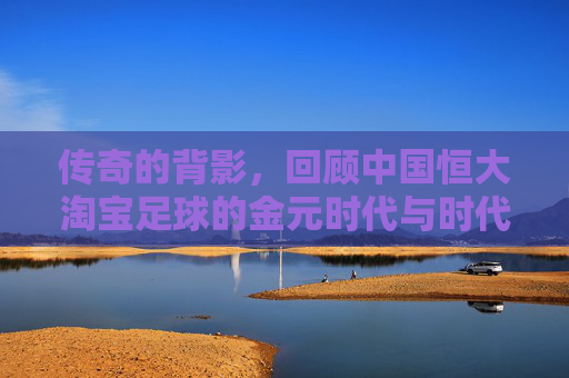 传奇的背影,回顾中国恒大淘宝足球的金元时代与时代落幕