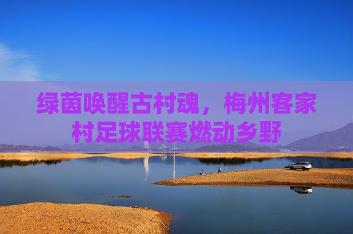 绿茵唤醒古村魂，梅州客家村足球联赛燃动乡野