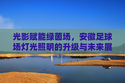 光影赋能绿茵场，安徽足球场灯光照明的升级与未来展望