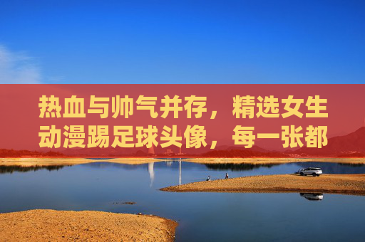 热血与帅气并存，精选女生动漫踢足球头像，每一张都是青春的勋章