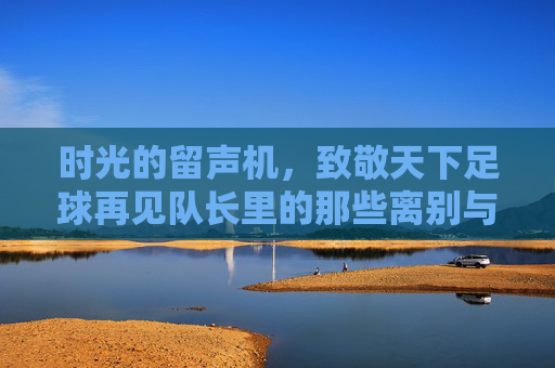 时光的留声机，致敬天下足球再见队长里的那些离别与传奇