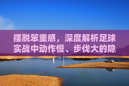 摆脱笨重感，深度解析足球实战中动作慢、步伐大的隐患与破解之道