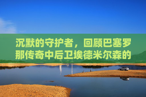 沉默的守护者，回顾巴塞罗那传奇中后卫埃德米尔森的辉煌岁月