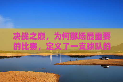 决战之巅,为何那场最重要的比赛,定义了一支球队的灵魂